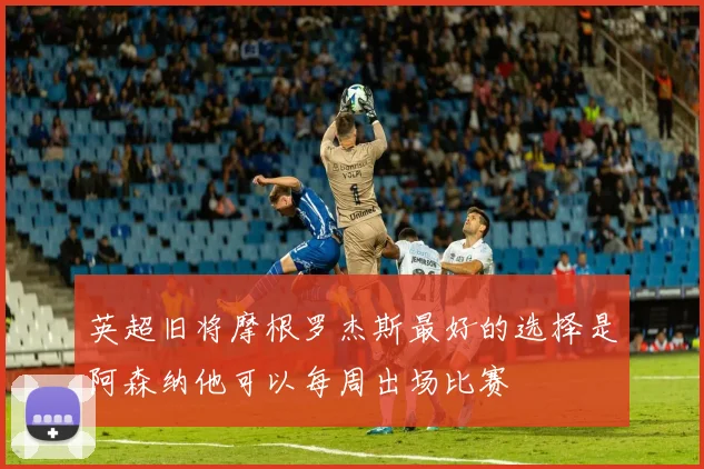 英超旧将摩根罗杰斯最好的选择是阿森纳他可以每周出场比赛